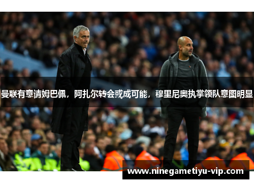 曼联有意请姆巴佩，阿扎尔转会或成可能，穆里尼奥执掌领队意图明显