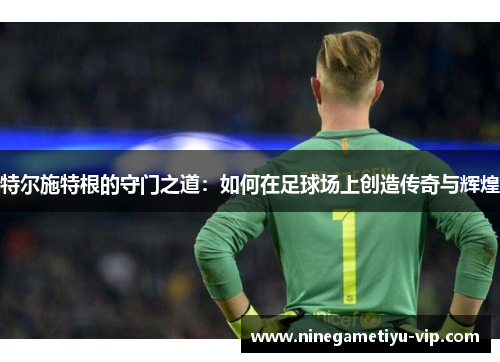 特尔施特根的守门之道:如何在足球场上创造传奇与辉煌 特尔施特根的守门之道:如何在足球场上创造传奇与辉煌
