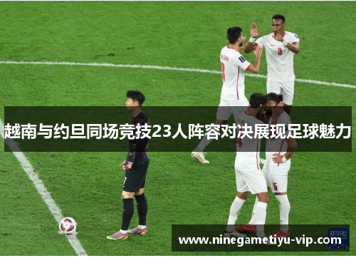 越南与约旦同场竞技23人阵容对决展现足球魅力