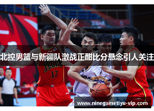 北控男篮与新疆队激战正酣比分悬念引人关注 北控男篮与新疆队激战正酣比分悬念引人关注